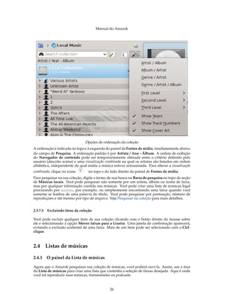 Manual do Amarok




                                Opções de ordenação da coleção
A ordenação é indicada no topo e à esquerda do painel de Fontes de mídia, imediatamente abaixo
do campo de Pesquisa. A ordenação padrão é por Artista / Ano - Álbum. A ordem de exibição
do Navegador de conteúdo pode ser temporariamente alterada entre o critério deﬁnido pelo
usuário (descrito acima) e uma visualização combinada na qual os artistas são listados em ordem
alfabética, independente de qual mídia a música estiver armazenada. Para alterar a visualização
combinada, clique no ícone        no topo e do lado direito do painel de Fontes de mídia:
Para pesquisar na sua coleção, digite o termo de sua busca na Barra de pesquisa no topo da seção
de Músicas locais. Você pode pesquisar não somente por um artista, álbum ou nome de faixa,
mas por qualquer informação contida nas músicas. Você pode criar uma lista de músicas legal
procurando por winter , por exemplo, ou simplesmente encontrando uma faixa quando você
somente se lembra de uma palavra do título. Você pode pesquisar por pontuação, número de
reproduções e até mesmo por tipo de arquivo. Veja Pesquisar na coleção para mais detalhes.


2.3.7.3   Excluindo itens da coleção

Você pode excluir qualquer item da sua coleção clicando com o botão direito do mouse sobre
ele e selecionando a opção Mover faixas para a Lixeira. Uma janela de conﬁrmação aparecerá,
evitando a exclusão acidental de uma faixa. Mais de um item pode ser selecionado com o Ctrl-
clique.



2.4 Listas de músicas

2.4.1     O painel da Lista de músicas

Agora que o Amarok pesquisou sua coleção de músicas, você poderá ouvi-la. Assim, use a área
da Lista de músicas para criar uma lista que contenha a seleção de faixas desejada. Aqui é onde
você irá reproduzir suas músicas, transmissões ou podcasts.


                                               26
 