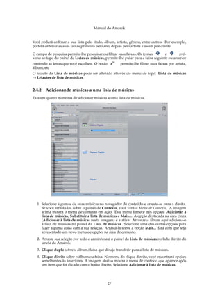 Manual do Amarok


Você poderá ordenar a sua lista pelo título, álbum, artista, gênero, entre outros. Por exemplo,
poderá ordenar as suas faixas primeiro pelo ano, depois pelo artista e assim por diante.

O campo de pesquisa permite-lhe pesquisar ou ﬁltrar suas faixas. Os ícones         e       pró-
ximo ao topo do painel de Listas de músicas, permite-lhe pular para a faixa seguinte ou anterior
contendo as letras que você escolheu. O botão         permite-lhe ﬁltrar suas faixas por artista,
álbum, etc
O leiaute da Lista de músicas pode ser alterado através do menu de topo: Lista de músicas
→ Leiautes de lista de músicas.


2.4.2   Adicionando músicas a uma lista de músicas
Existem quatro maneiras de adicionar músicas a uma lista de músicas.




  1. Selecione algumas de suas músicas no navegador de conteúdo e arreste-as para a direita.
     Se você arrastá-las sobre o painel de Contexto, você verá o Menu de Contexto. A imagem
     acima mostra o menu de contexto em ação. Este menu fornece três opções: Adicionar à
     lista de músicas, Substituir a lista de músicas e Mais.... A opção destacada na área cinza
     (Adicionar à lista de músicas nesta imagem) é a ativa. Arrastar o álbum aqui adiciona-o
     à lista de músicas no painel da Lista de músicas. Selecione uma das outras opções para
     fazer alguma coisa com a sua seleção. Arrastá-la sobre a opção Mais... fará com que seja
     apresentado um novo menu de opções na área de contexto.
  2. Arraste sua seleção por todo o caminho até o painel da Lista de músicas no lado direito da
     janela do Amarok.
  3. Clique-duplo sobre o álbum/faixa que deseja transferir para a lista de músicas.
  4. Clique-direito sobre o álbum ou faixa. No menu do clique-direito, você encontrará opções
     semelhantes às anteriores. A imagem abaixo mostra o menu de contexto que aparece após
     um item que foi clicado com o botão direito. Selecione Adicionar à lista de músicas.




                                                27
 