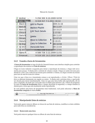 Manual do Amarok




2.4.3   Usando a barra de ferramentas
A barra de ferramentas no topo da tela do Amarok fornece uma interface simples para controlar
a reprodução das músicas na Lista de músicas.
Clique no ícone redondo à esquerda para iniciar a reprodução de músicas, e clique nele nova-
mente para pausar. À direita está o controle de volume e mudo. Clique no centro do ícone para
desativar o som. Use a roda do seu mouse para controlar o volume, ou clique/arraste seu mouse
para fora do anel do ícone de volume.
Uma vez que a faixa ou a transmissão comece a ser reproduzida, o Artista / Álbum / Título da
faixa se alternam lentamente em negrito ao centro. À direita está a próxima faixa, a qual pode
ser clicada para iniciar imediatamente. Uma vez que uma faixa tenha sido reproduzida, ela irá
para a esquerda, de modo que você pode clicar no título para retornar a ela. A barra de progresso
no meio da barra de ferramentas indica o tempo decorrido (à esquerda) e o tempo restante (à
direita) para a faixa que está atualmente sendo reproduzida.
Se você preferir uma barra de ferramentas mais tradicional, você pode selecionar a Barra de
ferramentas compacta no menu Exibir.




2.4.4   Manipulando listas de músicas

Você pode querer remover álbuns ou faixas de sua lista de músicas, modiﬁcar os itens exibidos
para cada faixa ou reordená-las.


2.4.4.1 Removendo uma faixa

Você pode remover qualquer faixa ou álbum de uma lista de músicas:



                                               28
 