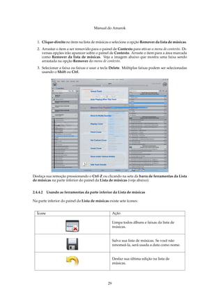 Manual do Amarok


  1. Clique-direito no item na lista de músicas e selecione a opção Remover da lista de músicas.
  2. Arrastar o item a ser removido para o painel de Contexto para ativar o menu de contexto. Di-
     versas opções irão aparecer sobre o painel de Contexto. Arraste o item para a área marcada
     como Remover da lista de músicas. Veja a imagem abaixo que mostra uma faixa sendo
     arrastada na opção Remover do menu de contexto.
  3. Selecionar a faixa ou faixas e usar a tecla Delete. Múltiplas faixas podem ser selecionadas
     usando o Shift ou Ctrl.




Desfaça sua remoção pressionando o Ctrl-Z ou clicando na seta da barra de ferramentas da Lista
de músicas na parte inferior do painel da Lista de músicas (veja abaixo).


2.4.4.2 Usando as ferramentas da parte inferior da Lista de músicas

Na parte inferior do painel da Lista de músicas existe sete ícones:


  Ícone                                             Ação

                                                    Limpa todos álbuns e faixas da lista de
                                                    músicas.


                                                    Salva sua lista de músicas. Se você não
                                                    renomeá-la, será usada a data como nome.


                                                    Desfaz sua última edição na lista de
                                                    músicas.




                                               29
 