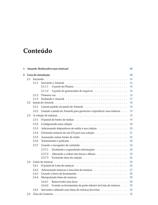 Conteúdo

1   Amarok: Redescubra suas músicas!                                                                        14

2   Guia de introdução                                                                                      15
    2.1   Iniciando . . . . . . . . . . . . . . . . . . . . . . . . . . . . . . . . . . . . . . . . . . .   16
          2.1.1 Iniciando o Amarok . . . . . . . . . . . . . . . . . . . . . . . . . . . . . . . .          16
                 2.1.1.1 A partir do Plasma . . . . . . . . . . . . . . . . . . . . . . . . . . . .         16
                  2.1.1.2    A partir do gerenciador de arquivos . . . . . . . . . . . . . . . . .          16
          2.1.2 Primeira vez . . . . . . . . . . . . . . . . . . . . . . . . . . . . . . . . . . . . .      16
          2.1.3 Fechando o Amarok . . . . . . . . . . . . . . . . . . . . . . . . . . . . . . . .           17
    2.2   Janela do Amarok . . . . . . . . . . . . . . . . . . . . . . . . . . . . . . . . . . . . . .      18
          2.2.1   Leiaute padrão da janela do Amarok . . . . . . . . . . . . . . . . . . . . . . .          18
          2.2.2   Usando a janela do Amarok para gerenciar e reproduzir suas músicas . . .                  19
    2.3   A coleção de músicas . . . . . . . . . . . . . . . . . . . . . . . . . . . . . . . . . . . .      19
          2.3.1   O painel de fontes de mídias . . . . . . . . . . . . . . . . . . . . . . . . . . .        19
          2.3.2   Conﬁgurando uma coleção . . . . . . . . . . . . . . . . . . . . . . . . . . . .           20
          2.3.3   Adicionando dispositivos de mídia à sua coleção . . . . . . . . . . . . . . .             20
          2.3.4   Extraindo músicas de um CD para sua coleção . . . . . . . . . . . . . . . . .             21
          2.3.5   Acessando outras fontes de mídia . . . . . . . . . . . . . . . . . . . . . . . .          22
          2.3.6   Transmissões e podcasts . . . . . . . . . . . . . . . . . . . . . . . . . . . . . .       24
          2.3.7   Usando o navegador de conteúdo . . . . . . . . . . . . . . . . . . . . . . . .            24
                  2.3.7.1    Ocultando e expandindo informações . . . . . . . . . . . . . . . .             24
                  2.3.7.2    Alterando a ordem das faixas e álbuns . . . . . . . . . . . . . . . .          25
                  2.3.7.3    Excluindo itens da coleção . . . . . . . . . . . . . . . . . . . . . . .       26
    2.4   Listas de músicas . . . . . . . . . . . . . . . . . . . . . . . . . . . . . . . . . . . . . .     26
          2.4.1 O painel da Lista de músicas . . . . . . . . . . . . . . . . . . . . . . . . . . .          26
          2.4.2   Adicionando músicas a uma lista de músicas . . . . . . . . . . . . . . . . . .            27
          2.4.3   Usando a barra de ferramentas . . . . . . . . . . . . . . . . . . . . . . . . . .         28
          2.4.4   Manipulando listas de músicas . . . . . . . . . . . . . . . . . . . . . . . . . .         28
                  2.4.4.1    Removendo uma faixa . . . . . . . . . . . . . . . . . . . . . . . . .          28
                  2.4.4.2    Usando as ferramentas da parte inferior da Lista de músicas . . .              29
          2.4.5   Salvando e obtendo suas listas de músicas favoritas . . . . . . . . . . . . . .           30
    2.5   Área de Contexto . . . . . . . . . . . . . . . . . . . . . . . . . . . . . . . . . . . . . .      32
 