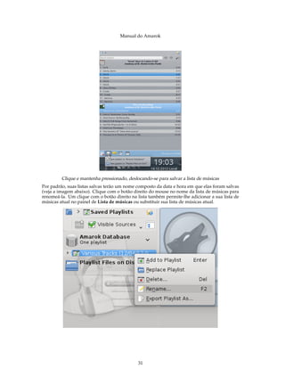 Manual do Amarok




         Clique e mantenha pressionado, deslocando-se para salvar a lista de músicas
Por padrão, suas listas salvas terão um nome composto da data e hora em que elas foram salvas
(veja a imagem abaixo). Clique com o botão direito do mouse no nome da lista de músicas para
renomeá-la. Um clique com o botão direito na lista também permite-lhe adicionar a sua lista de
músicas atual no painel de Lista de músicas ou substituir sua lista de músicas atual.




                                             31
 