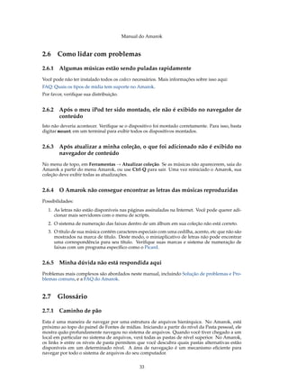 Manual do Amarok


2.6 Como lidar com problemas

2.6.1   Algumas músicas estão sendo puladas rapidamente
Você pode não ter instalado todos os codecs necessários. Mais informações sobre isso aqui:
FAQ: Quais os tipos de mídia tem suporte no Amarok.
Por favor, veriﬁque sua distribuição.


2.6.2   Após o meu iPod ter sido montado, ele não é exibido no navegador de
        conteúdo
Isto não deveria acontecer. Veriﬁque se o dispositivo foi montado corretamente. Para isso, basta
digitar mount em um terminal para exibir todos os dispositivos montados.


2.6.3   Após atualizar a minha coleção, o que foi adicionado não é exibido no
        navegador de conteúdo
No menu de topo, em Ferramentas → Atualizar coleção. Se as músicas não aparecerem, saia do
Amarok a partir do menu Amarok, ou use Ctrl-Q para sair. Uma vez reiniciado o Amarok, sua
coleção deve exibir todas as atualizações.


2.6.4   O Amarok não consegue encontrar as letras das músicas reproduzidas
Possibilidades:
  1. As letras não estão disponíveis nas páginas assinaladas na Internet. Você pode querer adi-
     cionar mais servidores com o menu de scripts.
  2. O sistema de numeração das faixas dentro de um álbum em sua coleção não está correto.
  3. O título de sua música contém caracteres especiais com uma cedilha, acento, etc que não são
     mostrados na marca de título. Deste modo, o miniaplicativo de letras não pode encontrar
     uma correspondência para seu título. Veriﬁque suas marcas e sistema de numeração de
     faixas com um programa especíﬁco como o Picard.


2.6.5   Minha dúvida não está respondida aqui
Problemas mais complexos são abordados neste manual, incluindo Solução de problemas e Pro-
blemas comuns, e a FAQ do Amarok.


2.7 Glossário

2.7.1   Caminho de pão
Esta é uma maneira de navegar por uma estrutura de arquivos hierárquica. No Amarok, está
próximo ao topo do painel de Fontes de mídias. Iniciando a partir do nível da Pasta pessoal, ele
mostra quão profundamente navegou no sistema de arquivos. Quando você tiver chegado a um
local em particular no sistema de arquivos, verá todas as pastas de nível superior. No Amarok,
os links > entre os níveis de pasta permitem que você descubra quais pastas alternativas estão
disponíveis em um determinado nível. A área de navegação é um mecanismo eﬁciente para
navegar por todo o sistema de arquivos do seu computador.


                                               33
 