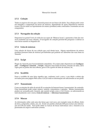 Manual do Amarok


2.7.2   Coleção
Todos os arquivos de som que o Amarok possui em seu banco de dados. Sua coleção pode variar
em tamanho e composição de faixas de músicas, dependendo de quais dispositivos externos
(como CDs de áudio ou reprodutores de música portáteis) estão conectados e montados em seu
computador.


2.7.3   Navegador da coleção

Disponível no painel Fontes de mídia da sua seção de ‘Músicas locais’ e apresenta a lista das mú-
sicas existentes nas suas coleções. O navegador de coleções permite-lhe pesquisar e ordenar as
suas faixas usando as etiquetas id3.


2.7.4   Lista de músicas
Uma seleção de faixas de sua coleção que você deseja tocar. Alguns reprodutores de música
portáteis possuem listas de músicas pré-deﬁnidas que poderão ser diferentes das suas listas no
Amarok.


2.7.5   Script

Plugin do Amarok para funcionalidades estendidas. Os scripts estão disponíveis em Conﬁgura-
ções → Conﬁgurar o Amarok → Scripts. Adiciona mais fontes de letras, estações de rádio, salve
capas para as pastas dos seus álbuns, grave CDs a partir de listas de músicas, etc.


2.7.6   Scrobble
Fazer o scrobble de uma faixa signiﬁca que, conforme você a ouve, o seu título e artista são
enviadas para uma página Web como o Last.fm onde as informações são adicionadas ao seu perﬁl.


2.7.7   Transmissão
Como as estações de rádio do século 20, as estações da Internet fazem ‘transmissões’ de conteúdo.
Uma transmissão pode conter música, notícias, comentários e opiniões. Muitas transmissões
podem ser acessadas pelo Amarok, seja usando scripts como o Cool Streams, ou adicionando-as
individualmente com o menu (Lista de músicas → Adicionar transmissão).


2.7.8   Marcas
As informações sobre cada uma das faixas que você ouve, por exemplo nome do álbum, título
da faixa, compositor, artista, ano, etc. Existe um padrão chamado ID3 para incluir esta informa-
ção em CDs de áudio. Você pode editar as marcas de faixas individuais com o Amarok se as
permissões do arquivo estiverem corretas.




                                               34
 