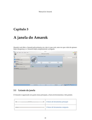 Manual do Amarok




Capítulo 3

A janela do Amarok

Quando você abre o Amarok pela primeira vez, isto é o que verá, uma vez que a tela de apresen-
tação desapareça e o Amarok esteja completamente carregado:




3.1 Leiaute da janela
O Amarok é organizado em quatro áreas principais, a barra de ferramentas e três painéis:



                                                   A barra de ferramentas principal


                                                   A barra de ferramentas compacta




                                              35
 