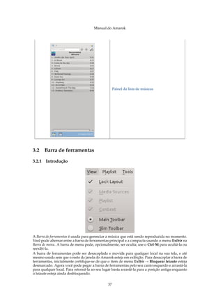 Manual do Amarok




                                                    Painel da lista de músicas




3.2 Barra de ferramentas

3.2.1   Introdução




A Barra de ferramentas é usada para gerenciar a música que está sendo reproduzida no momento.
Você pode alternar entre a barra de ferramentas principal e a compacta usando o menu Exibir na
Barra de menu. A barra de menu pode, opcionalmente, ser oculta; use o Ctrl-M para ocultá-la ou
reexibi-la.
A barra de ferramentas pode ser desacoplada e movida para qualquer local na sua tela, e até
mesmo usada sem que o resto da janela do Amarok esteja em exibição. Para desacoplar a barra de
ferramentas, inicialmente certiﬁque-se de que o item de menu Exibir → Bloquear leiaute esteja
desmarcado. Agora você pode pegar a barra de ferramentas pelo seu canto esquerdo e arrastá-la
para qualquer local. Para retorná-la ao seu lugar basta arrastá-la para a posição antiga enquanto
o leiaute esteja ainda desbloqueado.


                                               37
 
