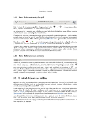 Manual do Amarok


3.2.2   Barra de ferramentas principal




Esta é a barra de ferramentas padrão. Ela possui um botão           /         à esquerda e exibe o
título, álbum e artista da faixa na parte central superior.
As faixas anterior e seguinte são exibidas em cada lado do título da faixa atual. Clicar em uma
delas fará com que o Amarok pule para esta faixa.
Uma Barra de progresso com o tempo já decorrido à esquerda e o tempo restante à direita exibe a
posição atual na faixa. Se você tiver as Moodbars ativas, e arquivos .mood para suas faixas, aqui é
onde eles serão exibidos. Mais informações sobre a Moodbar serão apresentadas posteriormente.

Usando os botões           e       levemente transparentes próximo ao texto você pode adicionar
a faixa atual as suas faixas adoradas no last.fm ou adicionar um marcador de posição.
À direita está o botão de controle de volume. Um círculo azul ao redor do botão mostra o volume
atual. O volume está em 0 no fundo e aumenta no sentido horário. Mude o volume clicando no
círculo de volume ou usando a roda do mouse quando o ponteiro estiver sobre o botão. O som
pode ser colocado em estado de mudo clicando na alto-falante ao centro.


3.2.3   Barra de ferramentas compacta


A Barra de ferramentas compacta possui a mesma funcionalidade da Barra de ferramentas principal,
mas é mais compacta. Adicionalmente, a Barra de ferramentas compacta possui um botão
para interromper a reprodução de modo que a música seja reiniciada ao pressionar o           no-
vamente. Todos os botão relativos à faixa atual estão à esquerda e somente o controle de volume
está à direita. Aqui o volume é controlado clicando no botão e arrastando o índice deslizante ou
usando a roda do mouse quando o ponteiro estiver sobre o botão.



3.3 O painel de fontes de mídias
O painel de Fontes de mídia à esquerda por padrão é onde você acessa sua coleção local, bem como
outros serviços: Músicas locais no topo, que é a interface primária para sua coleção local e mídias
conectadas como reprodutores de MP3 e CDs.
Existe uma seção para todos os Serviços Internet que você tiver ativado. Aqui você pode nave-
gar por listas de estações de rádio e podcasts; ouvir e/ou inscrever-se a eles, interagir com sua
conta do last.fm, comprar músicas de lojas on-line, como a nova loja de MP3 da Amazon ou a
Magnatune e baixar músicas de artistas independentes a partir da Jamendo, entre outras.
A seção de Listas de músicas permite que você crie e gerencie Listas de músicas dinâmicas, acesse
suas Listas de músicas salvas bem como o Gerador de listas de músicas automático.
A seção Arquivos exibe um navegador de arquivos embutido e a seção Podcasts oferece acesso às
suas inscrições de podcast.




                                                38
 