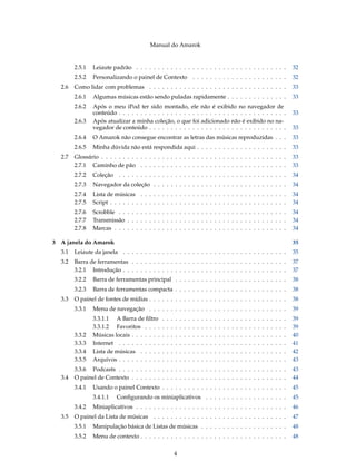 Manual do Amarok


          2.5.1   Leiaute padrão . . . . . . . . . . . . . . . . . . . . . . . . . . . . . . . . . . .                                                               32
          2.5.2   Personalizando o painel de Contexto . . . . . . . . . . . . . . . . . . . . . .                                                                    32
    2.6   Como lidar com problemas . . . . . . . . . . . . . . . . . . . . . . . . . . . . . . . .                                                                   33
          2.6.1   Algumas músicas estão sendo puladas rapidamente . . . . . . . . . . . . . .                                                                        33
          2.6.2   Após o meu iPod ter sido montado, ele não é exibido no navegador de
                  conteúdo . . . . . . . . . . . . . . . . . . . . . . . . . . . . . . . . . . . . . . .                                                             33
          2.6.3   Após atualizar a minha coleção, o que foi adicionado não é exibido no na-
                  vegador de conteúdo . . . . . . . . . . . . . . . . . . . . . . . . . . . . . . . .                                                                33
          2.6.4   O Amarok não consegue encontrar as letras das músicas reproduzidas . . .                                                                           33
          2.6.5   Minha dúvida não está respondida aqui . . . . . . . . . . . . . . . . . . . . .                                                                    33
    2.7   Glossário . . . . . . . . . . . . . . . . . . . . . . . . . . . . . . . . . . . . . . . . . . .                                                            33
          2.7.1 Caminho de pão . . . . . . . . . . . . . . . . . . . . . . . . . . . . . . . . . .                                                                   33
          2.7.2   Coleção . . . . . . . . . . . . . . . . . . . . . . . . . . . . . . . . . . . . . . .                                                              34
          2.7.3   Navegador da coleção . . . . . . . . . . . . . . . . . . . . . . . . . . . . . . .                                                                 34
          2.7.4   Lista de músicas . . . . . . . . . . . . . . . . . . . . . . . . . . . . . . . . . .                                                               34
          2.7.5   Script . . . . . . . . . . . . . . . . . . . . . . . . . . . . . . . . . . . . . . . . .                                                           34
          2.7.6   Scrobble . . . . . . . . . . . . . . . . . . . . . . . . . . . . . . . . . . . . . . .                                                             34
          2.7.7   Transmissão . . . . . . . . . . . . . . . . . . . . . . . . . . . . . . . . . . . . .                                                              34
          2.7.8   Marcas . . . . . . . . . . . . . . . . . . . . . . . . . . . . . . . . . . . . . . . .                                                             34

3   A janela do Amarok                                                                                                                                               35
    3.1   Leiaute da janela . . . . . . . . . . . . . . . . . . . . . . . . . . . . . . . . . . . . . .                                                              35
    3.2   Barra de ferramentas . . . . . . . . . . . . . . . . . . . . . . . . . . . . . . . . . . . .                                                               37
          3.2.1 Introdução . . . . . . . . . . . . . . . . . . . . . . . . . . . . . . . . . . . . . .                                                               37
          3.2.2   Barra de ferramentas principal . . . . . . . . . . . . . . . . . . . . . . . . . .                                                                 38
          3.2.3   Barra de ferramentas compacta . . . . . . . . . . . . . . . . . . . . . . . . . .                                                                  38
    3.3   O painel de fontes de mídias . . . . . . . . . . . . . . . . . . . . . . . . . . . . . . . .                                                               38
          3.3.1   Menu de navegação . . . . . . . . . . . . . . . . . . . . . . . . . . . . . . . .                                                                  39
                  3.3.1.1 A Barra de ﬁltro       .   .   .   .   .   .   .   .   .   .   .   .   .   .   .   .   .   .   .   .   .   .   .   .   .   .   .   .   .   39
                  3.3.1.2 Favoritos . . . .      .   .   .   .   .   .   .   .   .   .   .   .   .   .   .   .   .   .   .   .   .   .   .   .   .   .   .   .   .   39
          3.3.2   Músicas locais . . . . . . .   .   .   .   .   .   .   .   .   .   .   .   .   .   .   .   .   .   .   .   .   .   .   .   .   .   .   .   .   .   40
          3.3.3   Internet . . . . . . . . . .   .   .   .   .   .   .   .   .   .   .   .   .   .   .   .   .   .   .   .   .   .   .   .   .   .   .   .   .   .   41
          3.3.4   Lista de músicas . . . . .     .   .   .   .   .   .   .   .   .   .   .   .   .   .   .   .   .   .   .   .   .   .   .   .   .   .   .   .   .   42
          3.3.5   Arquivos . . . . . . . . . .   .   .   .   .   .   .   .   .   .   .   .   .   .   .   .   .   .   .   .   .   .   .   .   .   .   .   .   .   .   43
          3.3.6 Podcasts . . . . . . . . . . . . . . . . . . . . . . . . . . . . . . . . . . . . . . .                                                               43
    3.4   O painel de Contexto . . . . . . . . . . . . . . . . . . . . . . . . . . . . . . . . . . . .                                                               44
          3.4.1   Usando o painel Contexto . . . . . . . . . . . . . . . . . . . . . . . . . . . . .                                                                 45
                  3.4.1.1    Conﬁgurando os miniaplicativos . . . . . . . . . . . . . . . . . . .                                                                    45
          3.4.2   Miniaplicativos . . . . . . . . . . . . . . . . . . . . . . . . . . . . . . . . . . .                                                              46
    3.5   O painel da Lista de músicas . . . . . . . . . . . . . . . . . . . . . . . . . . . . . . .                                                                 47
          3.5.1   Manipulação básica de Listas de músicas . . . . . . . . . . . . . . . . . . . .                                                                    48
          3.5.2   Menu de contexto . . . . . . . . . . . . . . . . . . . . . . . . . . . . . . . . . .                                                               48


                                                             4
 