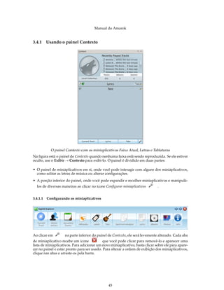 Manual do Amarok


3.4.1   Usando o painel Contexto




           O painel Contexto com os miniaplicativos Faixa Atual, Letras e Tablaturas
Na ﬁgura está o painel de Contexto quando nenhuma faixa está sendo reproduzida. Se ele estiver
oculto, use o Exibir → Contexto para exibi-lo. O painel é dividido em duas partes:

• O painel de miniaplicativos em si, onde você pode interagir com alguns dos miniaplicativos,
  como editar as letras de música ou alterar conﬁgurações.
• A porção inferior do painel, onde você pode expandir e recolher miniaplicativos e manipulá-
  los de diversas maneiras ao clicar no ícone Conﬁgurar miniaplicativos        .


3.4.1.1 Conﬁgurando os miniaplicativos




Ao clicar em        na parte inferior do painel de Contexto, ele será levemente alterado. Cada aba
de miniaplicativo recebe um ícone            que você pode clicar para removê-lo e aparecer uma
lista de miniaplicativos. Para adicionar um novo miniaplicativo, basta clicar sobre ele para apare-
cer no painel e estar pronto para ser usado. Para alterar a ordem de exibição dos miniaplicativos,
clique nas abas e arraste-os pela barra.




                                                45
 