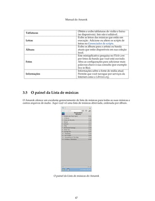 Manual do Amarok



                                                 Obtém e exibe tablaturas de violão e baixo
  Tablaturas
                                                 (se disponíveis). Isto não é editável.
                                                 Exibe as letras das músicas que estão em
  Letras                                         execução. Adicione ou altere os scripts de
                                                 letras no Gerenciador de scripts.
                                                 Exibe os álbuns para o artista ou banda
  Álbuns                                         atuais que estão disponíveis em sua coleção
                                                 local.
                                                 Este miniaplicativo pesquisa no Flickr.com
                                                 por fotos da banda que você está ouvindo.
  Fotos                                          Abra as configurações para adicionar mais
                                                 palavras-chave à sua consulta (por exemplo
                                                 live in Rio).
                                                 Informações sobre a fonte de mídia atual.
  Informações                                    Permite que você navegue por serviços da
                                                 Internet como o Librivox.org.




3.5 O painel da Lista de músicas
O Amarok oferece um excelente gerenciamento de lista de músicas para todas as suas músicas e
outros arquivos de áudio. Aqui você vê uma lista de músicas abreviada, ordenada por álbum.




                          O painel da Lista de músicas do Amarok




                                            47
 