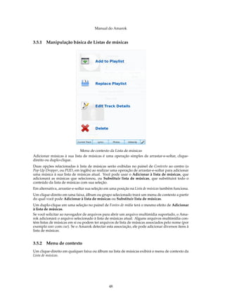 Manual do Amarok


3.5.1   Manipulação básica de Listas de músicas




                            Menu de contexto da Lista de músicas
Adicionar músicas à sua lista de músicas é uma operação simples de arrastar-e-soltar, clique-
direito ou duplo-clique.
Duas opções relacionadas à lista de músicas serão exibidas no painel de Contexto ao centro (o
Pop-Up Dropper, ou PUD, em inglês) ao realizar uma operação de arrastar-e-soltar para adicionar
uma música à sua lista de músicas atual. Você pode usar o Adicionar à lista de músicas, que
adicionará as músicas que selecionou, ou Substituir lista de músicas, que substituirá todo o
conteúdo da lista de músicas com sua seleção.
Em alternativa, arrastar-e-soltar sua seleção em uma posição na Lista de músicas também funciona.
Um clique-direito em uma faixa, álbum ou grupo selecionado trará um menu de contexto a partir
do qual você pode Adicionar à lista de músicas ou Substituir lista de músicas.
Um duplo-clique em uma seleção no painel de Fontes de mídia terá o mesmo efeito de Adicionar
à lista de músicas.
Se você solicitar ao navegador de arquivos para abrir um arquivo multimídia suportado, o Ama-
rok adicionará o arquivo selecionado à lista de músicas atual. Alguns arquivos multimídia con-
tém listas de músicas em si ou podem ter arquivos de lista de músicas associados pelo nome (por
exemplo wav com cue). Se o Amarok detectar esta associação, ele pode adicionar diversos itens à
lista de músicas.


3.5.2   Menu de contexto
Um clique-direito em qualquer faixa ou álbum na lista de músicas exibirá o menu de contexto da
Lista de músicas.




                                               48
 