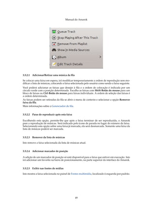 Manual do Amarok




3.5.2.1 Adicionar/Retirar uma música da ﬁla

Se colocar uma faixa em espera, irá modiﬁcar temporariamente a ordem de reprodução sem mo-
diﬁcar a lista de músicas, colocando a faixa selecionada pelo usuário como sendo a faixa seguinte.
Você poderá adicionar as faixas que desejar à ﬁla e a ordem de colocação é indicada por um
círculo verde com a posição determinada. Escolha as faixas com Shift-Botão do mouse para um
bloco de faixas ou Ctrl-Botão do mouse para faixas individuais. A ordem de seleção das faixas é
a ordem determinada.
As faixas podem ser retiradas da ﬁla se abrir o menu de contexto e selecionar a opção Remover
faixa da ﬁla.
Mais informações sobre o Gerenciador de ﬁla.


3.5.2.2 Parar de reproduzir após esta faixa

Escolhendo esta opção, permite-lhe que após a faixa terminar de ser reproduzida, o Amarok
pare a reprodução de músicas. Será indicado pelo ícone de parada no lugar do número da faixa.
Selecionando esta opção sobre uma faixa já marcada, ela será desmarcada. Somente uma faixa da
lista de músicas poderá ser marcada.


3.5.2.3 Remover da lista de músicas

Isto remove a faixa selecionada da lista de músicas atual.


3.5.2.4 Adicionar marcador de posição

A adição de um marcador de posição só está disponível para a faixa que estiver em execução. Isto
irá adicionar um favorito na barra de posicionamento, na parte superior da interface do Amarok.


3.5.2.5 Exibir nas fontes de mídias

Isto mostra a faixa selecionada no painel de Fontes multimídia, localizado à esquerda por padrão.




                                               49
 