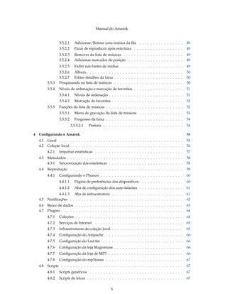 Manual do Amarok


                3.5.2.1     Adicionar/Retirar uma música da ﬁla . . . . . . . . . . . . . . . .            49
                3.5.2.2     Parar de reproduzir após esta faixa . . . . . . . . . . . . . . . . . .        49
                3.5.2.3     Remover da lista de músicas . . . . . . . . . . . . . . . . . . . . . .        49
                3.5.2.4     Adicionar marcador de posição . . . . . . . . . . . . . . . . . . . .          49
                3.5.2.5     Exibir nas fontes de mídias . . . . . . . . . . . . . . . . . . . . . . .      49
                3.5.2.6 Álbum . . . . . . . . . . . . . . . . . . . . . . . . . . . . . . . . . . .        50
                3.5.2.7 Editar detalhes da faixa . . . . . . . . . . . . . . . . . . . . . . . . .         50
        3.5.3   Pesquisando na lista de músicas . . . . . . . . . . . . . . . . . . . . . . . . .          50
        3.5.4   Níveis de ordenação e marcação de favoritos . . . . . . . . . . . . . . . . . .            51
                3.5.4.1     Níveis de ordenação . . . . . . . . . . . . . . . . . . . . . . . . . . .      51
                3.5.4.2     Marcação de favoritos . . . . . . . . . . . . . . . . . . . . . . . . . .      52
        3.5.5   Funções da lista de músicas . . . . . . . . . . . . . . . . . . . . . . . . . . . .        52
                3.5.5.1     Menu de gravação da lista de músicas . . . . . . . . . . . . . . . .           53
                3.5.5.2     Progresso da faixa . . . . . . . . . . . . . . . . . . . . . . . . . . . .     54
                          3.5.5.2.1   Preferir . . . . . . . . . . . . . . . . . . . . . . . . . . . . .   54

4 Conﬁgurando o Amarok                                                                                     55
  4.1   Geral . . . . . . . . . . . . . . . . . . . . . . . . . . . . . . . . . . . . . . . . . . . . .    55
  4.2   Coleção local . . . . . . . . . . . . . . . . . . . . . . . . . . . . . . . . . . . . . . . . .    56
        4.2.1   Importar estatísticas . . . . . . . . . . . . . . . . . . . . . . . . . . . . . . . .      57
  4.3   Metadados . . . . . . . . . . . . . . . . . . . . . . . . . . . . . . . . . . . . . . . . . .      58
        4.3.1 Sincronização das estatísticas . . . . . . . . . . . . . . . . . . . . . . . . . . .         58
  4.4   Reprodução . . . . . . . . . . . . . . . . . . . . . . . . . . . . . . . . . . . . . . . . .       59
        4.4.1   Conﬁgurando o Phonon . . . . . . . . . . . . . . . . . . . . . . . . . . . . . .           60
                4.4.1.1     Página de preferências dos dispositivos . . . . . . . . . . . . . . .          60
                4.4.1.2     Aba de conﬁguração dos auto-falantes . . . . . . . . . . . . . . . .           61
              4.4.1.3 Aba de infraestrutura . . . . . . . . . . . . . . . . . . . . . . . . . .            61
  4.5   Notiﬁcações . . . . . . . . . . . . . . . . . . . . . . . . . . . . . . . . . . . . . . . . .      62
  4.6   Banco de dados . . . . . . . . . . . . . . . . . . . . . . . . . . . . . . . . . . . . . . .       63
  4.7   Plugins . . . . . . . . . . . . . . . . . . . . . . . . . . . . . . . . . . . . . . . . . . . .    64
        4.7.1   Coleções . . . . . . . . . . . . . . . . . . . . . . . . . . . . . . . . . . . . . . .     64
        4.7.2   Serviços de Internet . . . . . . . . . . . . . . . . . . . . . . . . . . . . . . . .       65
        4.7.3   Infraestruturas da coleção local . . . . . . . . . . . . . . . . . . . . . . . . . .       65
        4.7.4   Conﬁguração do Ampache . . . . . . . . . . . . . . . . . . . . . . . . . . . .             66
        4.7.5   Conﬁguração do Last.fm . . . . . . . . . . . . . . . . . . . . . . . . . . . . . .         66
        4.7.6   Conﬁguração da loja Magnatune . . . . . . . . . . . . . . . . . . . . . . . . .            66
        4.7.7   Conﬁguração da loja de MP3 . . . . . . . . . . . . . . . . . . . . . . . . . . .           66
        4.7.8   Conﬁguração do mp3tunes . . . . . . . . . . . . . . . . . . . . . . . . . . . .            67
  4.8   Scripts . . . . . . . . . . . . . . . . . . . . . . . . . . . . . . . . . . . . . . . . . . . .    67
        4.8.1   Scripts genéricos . . . . . . . . . . . . . . . . . . . . . . . . . . . . . . . . . .      67
        4.8.2   Scripts de letras . . . . . . . . . . . . . . . . . . . . . . . . . . . . . . . . . . .    67


                                                     5
 