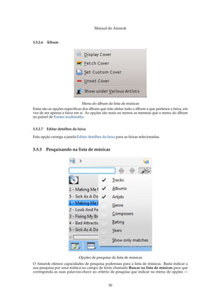 Manual do Amarok


3.5.2.6 Álbum




                              Menu do álbum da lista de músicas
Estas são as opções especíﬁcas dos álbuns que irão afetar todo o álbum a que pertence a faixa, em
vez de ser apenas a faixa em si. As opções são mais ou menos as mesmas que o menu do álbum
no painel de Fontes multimídia.


3.5.2.7 Editar detalhes da faixa

Esta opção carrega a janela Editar detalhes da faixa para as faixas selecionadas.


3.5.3   Pesquisando na lista de músicas




                             Opções de pesquisa da lista de músicas
O Amarok oferece capacidades de pesquisa poderosas para a lista de músicas. Basta indicar a
sua pesquisa por uma música no campo de texto chamado Buscar na lista de músicas para que
corresponda as suas palavras-chave ao critério de pesquisa que indicar no menu de opções —


                                                50
 
