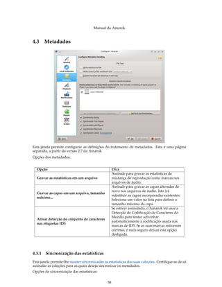 Manual do Amarok


4.3 Metadados




Esta janela permite conﬁgurar as deﬁnições do tratamento de metadados. Esta é uma página
separada, a partir da versão 2.7 do Amarok
Opções dos metadados:


  Opção                                             Dica
                                                    Assinale para gravar as estatísticas de
  Gravar as estatísticas em um arquivo              mudança de reprodução como marcas nos
                                                    arquivos de áudio.
                                                    Assinale para gravar as capas alteradas de
                                                    novo nos arquivos de áudio. Isto irá
  Gravar as capas em um arquivo, tamanho
                                                    substituir as capas incorporadas existentes.
  máximo...
                                                    Selecione um valor na lista para definir o
                                                    tamanho máximo da capa.
                                                    Se estiver assinalado, o Amarok irá usar a
                                                    Detecção de Codificação de Caracteres do
                                                    Mozilla para tentar adivinhar
  Ativar detecção do conjunto de caracteres
                                                    automaticamente a codificação usada nas
  nas etiquetas ID3
                                                    marcas de ID3. Se as suas marcas estiverem
                                                    corretas, é mais seguro deixar esta opção
                                                    desligada.




4.3.1   Sincronização das estatísticas
Esta janela permite-lhe manter sincronizadas as estatísticas das suas coleções. Certiﬁque-se de só
assinalar as coleções para as quais deseja sincronizar os metadados.
Opções de sincronização das estatísticas:


                                               58
 