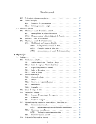 Manual do Amarok


        4.8.3   Scripts de serviços programáveis . . . . . . . . . . . . . . . . . . . . . . . . .        67
        4.8.4   Gerenciar scripts . . . . . . . . . . . . . . . . . . . . . . . . . . . . . . . . . .     68
                4.8.4.1     Instalador de complementos . . . . . . . . . . . . . . . . . . . . . .        68
                4.8.4.2     Informações sobre o script . . . . . . . . . . . . . . . . . . . . . . .      68
  4.9   Alterando leiautes . . . . . . . . . . . . . . . . . . . . . . . . . . . . . . . . . . . . . .    69
        4.9.1 Alterando o leiaute da janela do Amarok . . . . . . . . . . . . . . . . . . . .             69
                4.9.1.1     Desacoplando os painéis do Amarok . . . . . . . . . . . . . . . . .           69
                4.9.1.2     Bloquear e salvar o leiaute da janela do Amarok . . . . . . . . . . .         70
        4.9.2   Alterando a barra de ferramentas . . . . . . . . . . . . . . . . . . . . . . . . .        70
        4.9.3   Alterando o leiaute da lista de músicas . . . . . . . . . . . . . . . . . . . . .         70
                4.9.3.1 Modiﬁcando um leiaute predeﬁnido . . . . . . . . . . . . . . . . .                71
                          4.9.3.1.1   Conﬁguração do leiaute do item . . . . . . . . . . . . . . .        71
                          4.9.3.1.2   Exemplo: leiaute de linha única . . . . . . . . . . . . . . .       72
                          4.9.3.1.3   Armazenamento do leiaute da lista de músicas . . . . . .            72

5 Organização                                                                                             73
  5.1   Coleção . . . . . . . . . . . . . . . . . . . . . . . . . . . . . . . . . . . . . . . . . . . .   73
        5.1.1   Analisando a coleção . . . . . . . . . . . . . . . . . . . . . . . . . . . . . . . .      74
                5.1.1.1     Análise incremental / Atualizar coleção . . . . . . . . . . . . . . .         74
                5.1.1.2     Barra de progresso / tempo de análise . . . . . . . . . . . . . . . .         75
                5.1.1.3     Cópia de segurança da coleção . . . . . . . . . . . . . . . . . . . . .       75
                5.1.1.4 Sobre os IDs únicos . . . . . . . . . . . . . . . . . . . . . . . . . . .         75
                5.1.1.5 Sobre os álbuns . . . . . . . . . . . . . . . . . . . . . . . . . . . . .         76
        5.1.2   Pesquisar na coleção . . . . . . . . . . . . . . . . . . . . . . . . . . . . . . . .      76
                5.1.2.1     Campo de edição . . . . . . . . . . . . . . . . . . . . . . . . . . . .       77
                5.1.2.2     Marcas . . . . . . . . . . . . . . . . . . . . . . . . . . . . . . . . . .    77
                5.1.2.3     Campos de pesquisa adicionais . . . . . . . . . . . . . . . . . . . .         77
                5.1.2.4     Operadores . . . . . . . . . . . . . . . . . . . . . . . . . . . . . . . .    78
                5.1.2.5     Exemplos . . . . . . . . . . . . . . . . . . . . . . . . . . . . . . . . .    78
        5.1.3   Janela de edição do ﬁltro . . . . . . . . . . . . . . . . . . . . . . . . . . . . . .     79
        5.1.4   Organizar a coleção . . . . . . . . . . . . . . . . . . . . . . . . . . . . . . . . .     80
                5.1.4.1     Interface de organização dos arquivos . . . . . . . . . . . . . . . .         81
                5.1.4.2     Conteúdo . . . . . . . . . . . . . . . . . . . . . . . . . . . . . . . . .    82
                5.1.4.3     Conteúdo avançado . . . . . . . . . . . . . . . . . . . . . . . . . . .       82
        5.1.5   Sincronização das estatísticas entre coleções e com o Last.fm . . . . . . . . .           83
                5.1.5.1     Sincronização manual . . . . . . . . . . . . . . . . . . . . . . . . . .      83
                          5.1.5.1.1   Janela de Estatísticas dos conﬂitos e sincronização . . . .         84
                5.1.5.2      Sincronizar com o Last.fm . . . . . . . . . . . . . . . . . . . . . . .      84
                          5.1.5.2.1   Veriﬁcação ortográﬁca automática . . . . . . . . . . . . .          85
                5.1.5.3     Sincronização não-assistida . . . . . . . . . . . . . . . . . . . . . . .     85
        5.1.6   Coleção do Nepomuk no Amarok . . . . . . . . . . . . . . . . . . . . . . . .              86


                                                     6
 