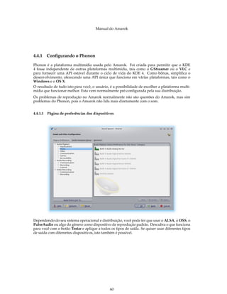 Manual do Amarok




4.4.1   Conﬁgurando o Phonon

Phonon é a plataforma multimídia usada pelo Amarok. Foi criada para permitir que o KDE
4 fosse independente de outras plataformas multimídia, tais como o GStreamer ou o VLC e
para fornecer uma API estável durante o ciclo de vida do KDE 4. Como bônus, simpliﬁca o
desenvolvimento, oferecendo uma API única que funciona em várias plataformas, tais como o
Windows e o OS X.
O resultado de tudo isto para você, o usuário, é a possibilidade de escolher a plataforma multi-
mídia que funcionar melhor. Esta vem normalmente pré-conﬁgurada pela sua distribuição.
Os problemas de reprodução no Amarok normalmente não são questões do Amarok, mas sim
problemas do Phonon, pois o Amarok não lida mais diretamente com o som.


4.4.1.1 Página de preferências dos dispositivos




Dependendo do seu sistema operacional e distribuição, você pode ter que usar o ALSA, o OSS, o
PulseAudio ou algo do gênero como dispositivo de reprodução padrão. Descubra o que funciona
para você com o botão Testar e aplique a todos os tipos de saída. Se quiser usar diferentes tipos
de saída com diferentes dispositivos, isto também é possível.




                                               60
 