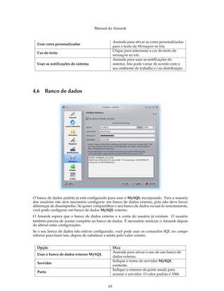 Manual do Amarok


                                                 Assinale para ativar as cores personalizadas
  Usar cores personalizadas
                                                 para o texto da Mensagem na tela.
                                                 Clique para selecionar a cor do texto da
  Cor do texto
                                                 mensagem na tela.
                                                 Assinale para usar as notificações do
  Usar as notificações do sistema                sistema. Isto pode variar de acordo com o
                                                 seu ambiente de trabalho e/ou distribuição.




4.6 Banco de dados




O banco de dados padrão já está conﬁgurado para usar o MySQL incorporado. Para a maioria
dos usuários não será necessário conﬁgurar um banco de dados externo, pois não deve haver
diferenças de desempenho. Se quiser compartilhar o seu banco de dados ou usá-lo remotamente,
você pode conﬁgurar um banco de dados MySQL externo.
O Amarok espera que o banco de dados externo e a conta do usuário já existam. O usuário
também precisa de acesso completo ao banco de dados. É necessário reiniciar o Amarok depois
de alterar estas conﬁgurações.
Se o seu banco de dados não estiver conﬁgurado, você pode usar os comandos SQL no campo
inferior para fazer isto, depois de substituir a senha pelo valor correto.


  Opção                                          Dica
                                                 Assinale para ativar o uso de um banco de
  Usar o banco de dados externo MySQL
                                                 dados externo.
                                                 Indique o nome do servidor MySQL
  Servidor
                                                 existente.
                                                 Indique o número da porta usada para
  Porta
                                                 acessar o servidor. O valor padrão é 3306.


                                            63
 