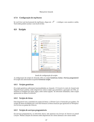 Manual do Amarok


4.7.8   Conﬁguração do mp3tunes

Se você tiver um local pessoal do mp3tunes, clique em           e indique o seu usuário e senha.
Você então poderá acessar o seu local on-line.


4.8 Scripts




                                Janela de conﬁguração de scripts
A conﬁguração de scripts do Amarok cobre os scripts Genéricos, Letras e Serviço programável.
Os scripts são adicionados na janela Gerenciar scripts.


4.8.1   Scripts genéricos
Os scripts genéricos adicionam funcionalidades ao Amarok. O Console de scripts do Amarok está
disponível por padrão; estão disponíveis outros scripts que permitem a gravação em CDs, ar-
mazenar as imagens de capas, jogos, entre outras opções. Se estiverem instalados, estes scripts
aparecerão no menu Ferramentas.


4.8.2   Scripts de letras
Está disponível uma variedade de scripts de letras; o Ultimate Lyrics é fornecido por padrão. Os
scripts de letras escolhidos por você irão fornecer as letras musicais que aparecem no Miniaplica-
tivo de letras no painel de Contexto.


4.8.3   Scripts de serviços programáveis
Os serviços programáveis, se estiverem ativos, irão aparecer nos Serviços de Internet no painel
Coleções. Muitas coleções de streams estão disponíveis em vários idiomas e em várias fontes.


                                               67
 