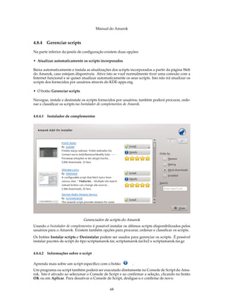Manual do Amarok


4.8.4   Gerenciar scripts

Na parte inferior da janela de conﬁguração existem duas opções:

• Atualizar automaticamente os scripts incorporados

Baixa automaticamente e instala as atualizações dos scripts incorporados a partir da página Web
do Amarok, caso estejam disponíveis. Ative isto se você normalmente tiver uma conexão com a
Internet funcional e se quiser atualizar automaticamente os seus scripts. Isto não irá atualizar os
scripts dos fornecidos por usuários através do KDE-apps.org.

• O botão Gerenciar scripts

Navegue, instale e desinstale os scripts fornecidos por usuários; também poderá procurar, orde-
nar e classiﬁcar os scripts no Instalador de complementos do Amarok.


4.8.4.1 Instalador de complementos




                               Gerenciador de scripts do Amarok
Usando o Instalador de complementos é possível instalar os últimos scripts disponibilizados pelos
usuários para o Amarok. Existem também opções para procurar, ordenar e classiﬁcar os scripts.
Os botões Instalar scripts e Desinstalar podem ser usados para gerenciar os scripts. É possível
instalar pacotes de script do tipo scriptamarok.tar, scriptamarok.tar.bz2 e scriptamarok.tar.gz


4.8.4.2 Informações sobre o script

Aprenda mais sobre um script especíﬁco com o botão            .
Um programa ou script também poderá ser executado diretamente no Console de Script do Ama-
rok. Isto é ativado ao selecionar o Console de Script e ao conﬁrmar a seleção, clicando no botão
OK ou em Aplicar. Para desativar o Console de Script, desligue-a e conﬁrme de novo.


                                                68
 
