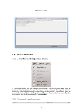 Manual do Amarok




4.9 Alterando leiautes

4.9.1   Alterando o leiaute da janela do Amarok




A visibilidade de cada uma dos três painéis do Amarok é indicada no menu Exibir (parte do
menu superior, veja acima). Se você desbloquear o leiaute, cada um destes painéis mostrará
dois botões. Estes botões permitem-lhe reorganizar ou personalizar o leiaute da sua janela do
Amarok. Se clicar no X, este painel especíﬁco será fechado. Depois de fechado, o painel poderá
ser reativado através da opção respectiva no menu Exibir.


4.9.1.1 Desacoplando os painéis do Amarok




                                             69
 