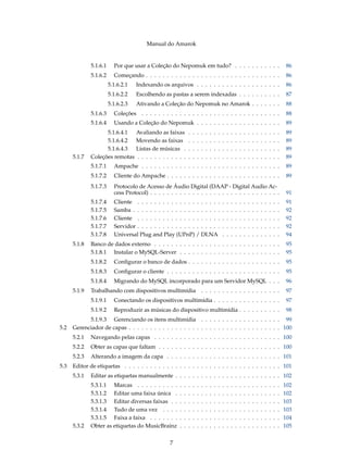 Manual do Amarok


              5.1.6.1     Por que usar a Coleção do Nepomuk em tudo? . . . . . . . . . . .                                                              86
              5.1.6.2     Começando . . . . . . . . . . . . . . . . . . . . . . . . . . . . . . . .                                                     86
                        5.1.6.2.1   Indexando os arquivos . . . . . . . . . . . . . . . . . . . .                                                        86
                        5.1.6.2.2   Escolhendo as pastas a serem indexadas . . . . . . . . . .                                                           87
                        5.1.6.2.3   Ativando a Coleção do Nepomuk no Amarok . . . . . . .                                                                88
              5.1.6.3     Coleções . . . . . . . . . . . . . . . . . . . . . . . . . . . . . . . . .                                                    88
              5.1.6.4     Usando a Coleção do Nepomuk . . . . . . . . . . . . . . . . . . . .                                                           89
                    5.1.6.4.1  Avaliando as faixas              .   .   .   .   .   .   .   .   .   .   .   .   .   .   .   .   .   .   .   .   .   .    89
                    5.1.6.4.2  Movendo as faixas                .   .   .   .   .   .   .   .   .   .   .   .   .   .   .   .   .   .   .   .   .   .    89
                    5.1.6.4.3  Listas de músicas .              .   .   .   .   .   .   .   .   .   .   .   .   .   .   .   .   .   .   .   .   .   .    89
      5.1.7   Coleções remotas . . . . . . . . . . . .          .   .   .   .   .   .   .   .   .   .   .   .   .   .   .   .   .   .   .   .   .   .    89
              5.1.7.1     Ampache . . . . . . . . . . . . . . . . . . . . . . . . . . . . . . . . .                                                     89
              5.1.7.2     Cliente do Ampache . . . . . . . . . . . . . . . . . . . . . . . . . . .                                                      89
              5.1.7.3     Protocolo de Acesso de Áudio Digital (DAAP - Digital Audio Ac-
                          cess Protocol) . . . . . . . . . . . . . . . . . . . . . . . . . . . . . . .                                                   91
              5.1.7.4     Cliente . . . . . . . . . . . . . . . . . . . .                       .   .   .   .   .   .   .   .   .   .   .   .   .   .   91
              5.1.7.5     Samba . . . . . . . . . . . . . . . . . . . . .                       .   .   .   .   .   .   .   .   .   .   .   .   .   .   92
              5.1.7.6     Cliente . . . . . . . . . . . . . . . . . . . .                       .   .   .   .   .   .   .   .   .   .   .   .   .   .   92
              5.1.7.7     Servidor . . . . . . . . . . . . . . . . . . . .                      .   .   .   .   .   .   .   .   .   .   .   .   .   .   92
              5.1.7.8     Universal Plug and Play (UPnP) / DLNA                                 .   .   .   .   .   .   .   .   .   .   .   .   .   .   94
      5.1.8   Banco de dados externo . . . . . . . . . . . . . . . . . . . . . . . . . . . . . .                                                        95
              5.1.8.1 Instalar o MySQL-Server . . . . . . . . . . . . . . . . . . . . . . . .                                                           95
              5.1.8.2     Conﬁgurar o banco de dados . . . . . . . . . . . . . . . . . . . . . .                                                        95
              5.1.8.3     Conﬁgurar o cliente . . . . . . . . . . . . . . . . . . . . . . . . . . .                                                     95
              5.1.8.4     Migrando do MySQL incorporado para um Servidor MySQL . . .                                                                    96
      5.1.9   Trabalhando com dispositivos multimídia . . . . . . . . . . . . . . . . . . .                                                              97
              5.1.9.1     Conectando os dispositivos multimídia . . . . . . . . . . . . . . . .                                                         97
              5.1.9.2     Reproduzir as músicas do dispositivo multimídia . . . . . . . . . .                                                           98
            5.1.9.3 Gerenciando os itens multimídia . . . . . . . . . . . . . . . . . . . 99
5.2   Gerenciador de capas . . . . . . . . . . . . . . . . . . . . . . . . . . . . . . . . . . . . 100
      5.2.1   Navegando pelas capas . . . . . . . . . . . . . . . . . . . . . . . . . . . . . . 100
      5.2.2   Obter as capas que faltam . . . . . . . . . . . . . . . . . . . . . . . . . . . . . 100
      5.2.3   Alterando a imagem da capa . . . . . . . . . . . . . . . . . . . . . . . . . . . 101
5.3   Editor de etiquetas . . . . . . . . . . . . . . . . . . . . . . . . . . . . . . . . . . . . . 101
      5.3.1   Editar as etiquetas manualmente . . . . . . . . . . . . . . . . . . . . . . . . . 102
              5.3.1.1 Marcas . . . . . . . . . .        .   .   .   .   .   .   .   .   .   .   .   .   .   .   .   .   .   .   .   .   .   .   .   .   102
              5.3.1.2 Editar uma faixa única .          .   .   .   .   .   .   .   .   .   .   .   .   .   .   .   .   .   .   .   .   .   .   .   .   102
              5.3.1.3 Editar diversas faixas . .        .   .   .   .   .   .   .   .   .   .   .   .   .   .   .   .   .   .   .   .   .   .   .   .   103
              5.3.1.4 Tudo de uma vez . . . .           .   .   .   .   .   .   .   .   .   .   .   .   .   .   .   .   .   .   .   .   .   .   .   .   103
              5.3.1.5 Faixa a faixa . . . . . . .       .   .   .   .   .   .   .   .   .   .   .   .   .   .   .   .   .   .   .   .   .   .   .   .   104
      5.3.2   Obter as etiquetas do MusicBrainz         .   .   .   .   .   .   .   .   .   .   .   .   .   .   .   .   .   .   .   .   .   .   .   .   105


                                                   7
 