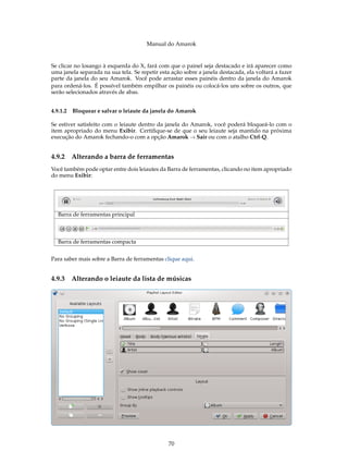 Manual do Amarok


Se clicar no losango à esquerda do X, fará com que o painel seja destacado e irá aparecer como
uma janela separada na sua tela. Se repetir esta ação sobre a janela destacada, ela voltará a fazer
parte da janela do seu Amarok. Você pode arrastar esses painéis dentro da janela do Amarok
para ordená-los. É possível também empilhar os painéis ou colocá-los uns sobre os outros, que
serão selecionados através de abas.


4.9.1.2 Bloquear e salvar o leiaute da janela do Amarok

Se estiver satisfeito com o leiaute dentro da janela do Amarok, você poderá bloqueá-lo com o
item apropriado do menu Exibir. Certiﬁque-se de que o seu leiaute seja mantido na próxima
execução do Amarok fechando-o com a opção Amarok → Sair ou com o atalho Ctrl-Q.


4.9.2   Alterando a barra de ferramentas
Você também pode optar entre dois leiautes da Barra de ferramentas, clicando no item apropriado
do menu Exibir:




  Barra de ferramentas principal



  Barra de ferramentas compacta


Para saber mais sobre a Barra de ferramentas clique aqui.


4.9.3   Alterando o leiaute da lista de músicas




                                                70
 