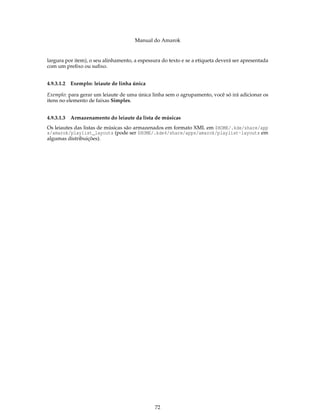 Manual do Amarok


largura por item), o seu alinhamento, a espessura do texto e se a etiqueta deverá ser apresentada
com um preﬁxo ou suﬁxo.


4.9.3.1.2   Exemplo: leiaute de linha única

Exemplo: para gerar um leiaute de uma única linha sem o agrupamento, você só irá adicionar os
itens no elemento de faixas Simples.


4.9.3.1.3   Armazenamento do leiaute da lista de músicas
Os leiautes das listas de músicas são armazenados em formato XML em $HOME/.kde/share/app
s/amarok/playlist_layouts (pode ser $HOME/.kde4/share/apps/amarok/playlist-layouts em
algumas distribuições).




                                               72
 