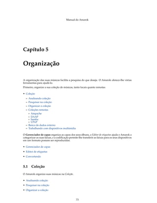 Manual do Amarok




Capítulo 5

Organização

A organização das suas músicas facilita a pesquisa do que deseja. O Amarok oferece-lhe várias
ferramentas para ajudá-lo.
Primeiro, organize a sua coleção de músicas, tanto locais quanto remotas:

• Coleção
  – Analisando coleção
  – Pesquisar na coleção
  – Organizar a coleção
  – Coleções remotas
    * Ampache
    * DAAP
    * Samba
    * UPnP
  – Banco de dados externo
  – Trabalhando com dispositivos multimídia

O Gerenciador de capas organiza as capas dos seus álbuns, o Editor de etiquetas ajuda o Amarok a
categorizar as suas faixas, e a codiﬁcação permite-lhe transferir as faixas para os seus dispositivos
em um formato possam ser reproduzidas.

• Gerenciador de capas
• Editor de etiquetas
• Convertendo



5.1 Coleção
O Amarok organiza suas músicas na Coleção.

• Analisando coleção
• Pesquisar na coleção
• Organizar a coleção


                                                 73
 