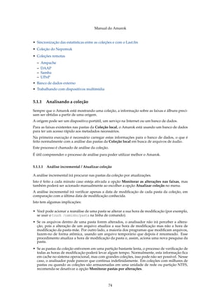 Manual do Amarok


• Sincronização das estatísticas entre as coleções e com o Last.fm
• Coleção do Nepomuk
• Coleções remotas
  –   Ampache
  –   DAAP
  –   Samba
  –   UPnP
• Banco de dados externo
• Trabalhando com dispositivos multimídia


5.1.1   Analisando a coleção
Sempre que o Amarok está mostrando uma coleção, a informação sobre as faixas e álbuns preci-
sam ser obtidas a partir de uma origem.
A origem pode ser um dispositivo portátil, um serviço na Internet ou um banco de dados.
Para as faixas existentes nas pastas da Coleção local, o Amarok está usando um banco de dados
para ter um acesso rápido aos metadados necessários.
Na primeira execução é necessário carregar estas informações para o banco de dados, o que é
feito normalmente com a análise das pastas da Coleção local em busca de arquivos de áudio.
Este processo é chamado de análise da coleção.
É útil compreender o processo de análise para poder utilizar melhor o Amarok.


5.1.1.1 Análise incremental / Atualizar coleção

A análise incremental irá procurar nas pastas da coleção por atualizações.
Isto é feito a cada minuto caso esteja ativada a opção Monitorar as alterações nas faixas, mas
também poderá ser acionado manualmente ao escolher a opção Atualizar coleção no menu.
A análise incremental irá veriﬁcar apenas a data de modiﬁcação de cada pasta da coleção, em
comparação com a última data de modiﬁcação conhecida.
Isto tem algumas implicações:

• Você pode acionar a reanálise de uma pasta se alterar a sua hora de modiﬁcação (por exemplo,
  se usar o touch /caminho/pasta na linha de comando).
• Se os arquivos dentro de uma pasta forem alterados, o analisador não irá perceber a altera-
  ção, pois a alteração de um arquivo atualiza a sua hora de modiﬁcação mas não a hora de
  modiﬁcação da pasta-mãe. Por outro lado, a maioria dos programas que modiﬁcam arquivos,
  fazem-no de forma atômica, usando um arquivo temporário que depois é renomeado. Esse
  procedimento atualiza a hora de modiﬁcação da pasta e, assim, aciona uma nova pesquisa da
  pasta.
• Se as pastas da coleção estiverem em uma partição bastante lenta, o processo de veriﬁcação de
  todas as horas de modiﬁcação poderá levar algum tempo. Normalmente, esta informação ﬁca
  em cache no sistema operacional, mas com grandes coleções, isso pode não ser possível. Nesse
  caso, o analisador pode parecer que continua indeﬁnidamente. Em coleções com milhares de
  pastas ou quando as coleções são armazenadas em uma unidade de rede ou partição NTFS,
  recomenda-se desativar a opção Monitorar pastas por alterações.



                                               74
 