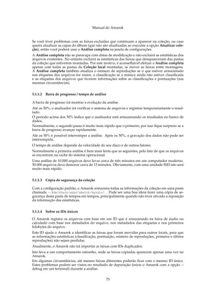 Manual do Amarok


Se você tiver problemas com as faixas excluídas que continuam a aparecer na coleção, ou caso
queira atualizar as capas do álbum (que não são atualizadas ao executar a opção Atualizar cole-
ção), então você poderá usar a Análise completa na janela de conﬁgurações.
A Análise completa não se preocupa com datas de modiﬁcação e não excluirá as estatísticas dos
arquivos existentes. No entanto excluirá as estatísticas das faixas que desapareceram das pastas
da coleção que estiverem montadas. Por este motivo, é aconselhável efetuar a Análise completa
apenas com todas as pastas da Coleção local montadas, se mover as faixas entre montagens.
A Análise completa também atualiza o número de reproduções se o que estiver armazenado
nas etiquetas dos arquivos for maior, a classiﬁcação se a música ainda não estiver classiﬁcada
e as etiquetas dos arquivos que tiverem informações sobre as classiﬁcações e pontuações (nas
mesmas circunstâncias).


5.1.1.2   Barra de progresso / tempo de análise

A barra de progresso irá mostrar a evolução da análise.
Até os 50%, o analisador irá veriﬁcar o sistema de arquivos e registrar temporariamente o resul-
tado.
O período acima dos 50% indica que o analisador está armazenando os resultados no banco de
dados.
Normalmente, o segundo passo é muito mais rápido que o primeiro, por isso ﬁque surpreso se a
barra de progresso avançar rapidamente.
Até os 50% é possível interromper a análise. Após os 50%, a gravação dos dados não pode ser
interrompida.
O tempo de análise depende da velocidade do seu disco e de outros fatores.
Normalmente a primeira análise é bem mais lenta que as seguintes, pelo fato de que os arquivos
se encontram na cache do sistema operacional.
Uma análise de 10.000 arquivos deve levar cerca de três minutos em um computador moderno.
50.000 arquivos deve demorar cerca de 13 minutos. Obviamente, com uma unidade SSD isto será
muito mais rápido.


5.1.1.3   Cópia de segurança da coleção

Com a conﬁguração padrão, o Amarok armazena todas as informações da coleção em uma pasta
chamada ~.kde/share/apps/amarok/mysqle/ . Pode ser uma boa ideia fazer uma cópia de se-
gurança desta pasta de tempos em tempos, principalmente quando não tiver ativado a reposição
da informação das estatísticas.


5.1.1.4 Sobre os IDs únicos

O Amarok registra os arquivos com base em um ID que é armazenado na faixa de áudio ou
calculado com base nos metadados do arquivo, nos metadados das etiquetas e nos primeiros
kilobytes do arquivo.
Este ID ajuda o Amarok a identiﬁcar as faixas que foram movidas para outros locais, para que
as informações estatísticas (classiﬁcação, pontuação, número de reproduções, primeira e última
reproduções) não sejam perdidas.
Atualmente, o Amarok não irá importar as faixas com IDs duplicados.
Isto leva a um comportamento estranho, onde as faixas copiadas aparecem apenas uma vez no
Amarok.
Em algumas circunstâncias, até mesmo faixas diferentes poderão ﬁcar com o mesmo ID único.
Estes problemas podem ser vistos no resultado de depuração (inicie o Amarok com a opção --
debug em um terminal) durante a análise.


                                              75
 