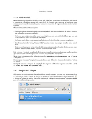 Manual do Amarok


5.1.1.5 Sobre os álbuns

O analisador só pode ler faixas individuais, mas o Amarok irá mostrá-las ordenadas pelo álbum
e compilação (um álbum sem artista especíﬁco). O Amarok não consegue se basear na pasta
onde os arquivos estão localizados, uma vez que os esquemas de organização das pastas variam
bastante.
O analisador está fazendo o seguinte:

• As faixas sem um artista ou álbum (ou um compositor, no caso de uma faixa de música clássica)
  são colocadas em uma compilação.
• As faixas que estejam marcadas como compilações ou com um artista do álbum que não seja
  ‘vários artistas’ serão colocadas em um álbum.
• As faixas que tenham a marca de compilação como 0 são colocadas em uma compilação.
• Os álbuns chamados ‘Live’, ‘Greatest Hits’ e outros nomes são sempre tratados como um ál-
  bum.
• Se tiver concluído com várias faixas de diferentes artistas serão colocadas dentro de uma com-
  pilação; por outro lado poderá criar um álbum com base nelas.

Este processo é bastante complicado. Entretanto, normalmente os resultados das análises podem
ajudar a descobrir o motivo pelo qual as faixas são ordenadas desta forma.
Nesse caso, tente executar (na linha de comando) amarokcollectionscanner -r ~/sua/p
asta/músicas
Procure pelas etiquetas ‘compilation’ e pelas faixas com diferentes etiquetas de ‘artista’ e ‘artista
do álbum’.
Você pode remover a etiqueta de compilação dos arquivos MP3 com o seguinte comando: id3v2
-r TCMP seu nome de arquivo aqui


5.1.2   Pesquisar na coleção

O Pesquisar na coleção permite-lhe deﬁnir ﬁltros complexos para procurar por faixas especíﬁcas
da sua coleção. Use o campo de edição no painel de Fontes multimídia ou clique no botão
à direita do campo de edição. De forma alternativa, você pode simplesmente pressionar Ctrl-F
para ativar a barra de pesquisa.




                                                 76
 