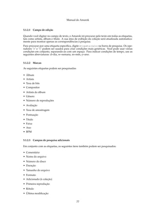 Manual do Amarok


5.1.2.1 Campo de edição

Quando você digitar no campo de texto, o Amarok irá procurar pelo texto em todas as etiquetas,
tais como artista, álbum e título. A sua área de exibição da coleção será atualizada automatica-
mente para mostrar apenas as correspondências à pesquisa.
Para procurar por uma etiqueta especíﬁca, digite etiqueta:valor na barra de pesquisa. Os ope-
radores ‘>’ e ‘<’ podem ser usados para criar condições mais genéricas. Você pode usar várias
condições em conjunto, separando-as com um espaço. Para indicar condições de tempo, use as
seguintes abreviaturas: d=dia, w=semana, m=mês, y=ano.


5.1.2.2 Marcas

As seguintes etiquetas podem ser pesquisadas:

• Álbum
• Artista
• Taxa de bits
• Compositor
• Artista do álbum
• Gênero
• Número de reproduções
• Avaliação
• Taxa de amostragem
• Pontuação
• Título
• Faixa
• Ano
• BPM


5.1.2.3 Campos de pesquisa adicionais

Em conjunto com as etiquetas, os seguintes itens também podem ser pesquisados:

• Comentário
• Nome do arquivo
• Número do disco
• Duração
• Tamanho do arquivo
• Formato
• Adicionado (à coleção)
• Primeira reprodução
• Rótulo
• Última modiﬁcação


                                                77
 