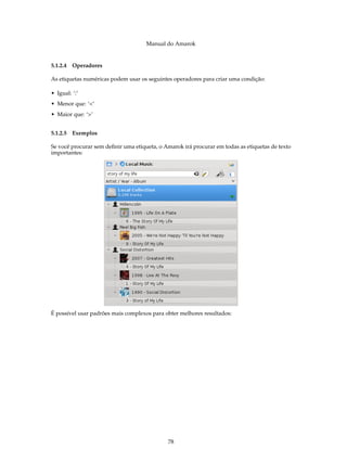 Manual do Amarok


5.1.2.4 Operadores

As etiquetas numéricas podem usar os seguintes operadores para criar uma condição:

• Igual: ‘:’
• Menor que: ‘<’
• Maior que: ‘>’


5.1.2.5 Exemplos

Se você procurar sem deﬁnir uma etiqueta, o Amarok irá procurar em todas as etiquetas de texto
importantes:




É possível usar padrões mais complexos para obter melhores resultados:




                                             78
 