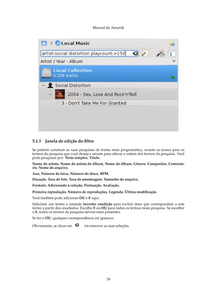 Manual do Amarok




5.1.3   Janela de edição do ﬁltro
Se preferir construir as suas pesquisas de forma mais programática, arraste os ícones para os
termos de pesquisa que você deseja e arraste para alterar a ordem dos termos da pesquisa. Você
pode pesquisar por: Texto simples, Título,
Nome do artista, Nome do artista do álbum, Nome do álbum, Gênero, Compositor, Comentá-
rio, Nome do arquivo,
Ano, Número da faixa, Número do disco, BPM,
Duração, Taxa de bits, Taxa de amostragem, Tamanho do arquivo,
Formato, Adicionado à coleção, Pontuação, Avaliação,
Primeira reprodução, Número de reproduções, Legenda, Última modiﬁcação.
Você também pode adicionar OU e E aqui.
Selecione um termo e assinale Inverter condição para excluir itens que correspondam a este
termo a partir dos resultados. Escolha E ou OU para todos os termos nesta pesquisa. Se escolher
o E, todos os termos da pesquisa devem estar presentes.
Se for o OU, qualquer correspondência irá aparecer.

Obviamente, se clicar em        irá remover as suas seleções.




                                              79
 