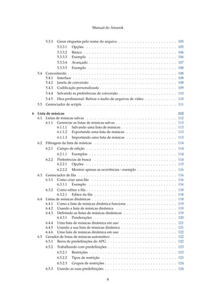 Manual do Amarok


         5.3.3   Gerar etiquetas pelo nome do arquivo . . . . . . . . . . . . . . . . . . . . . . 105
                 5.3.3.1   Opções . . . . . . . . . . . . . . . . . . . . . . . . . . . . . . . . . . 105
                 5.3.3.2   Básico . . . . . . . . . . . . . . . . . . . . . . . . . . . . . . . . . . . 106
                 5.3.3.3   Exemplo . . . . . . . . . . . . . . . . . . . . . . . . . . . . . . . . . 106
                 5.3.3.4   Avançado . . . . . . . . . . . . . . . . . . . . . . . . . . . . . . . . . 107
                 5.3.3.5   Exemplo . . . . . . . . . . . . . . . . . . . . . . . . . . . . . . . . . 108
   5.4   Convertendo . . . . . . . . . . . .   .   .   .   .   .   .   .   .   .   .   .   .   .   .   .   .   .   .   .   .   .   .   .   .   .   .   .   .   .   108
         5.4.1 Interface . . . . . . . . . .   .   .   .   .   .   .   .   .   .   .   .   .   .   .   .   .   .   .   .   .   .   .   .   .   .   .   .   .   .   108
         5.4.2 Janela de conversão . . .       .   .   .   .   .   .   .   .   .   .   .   .   .   .   .   .   .   .   .   .   .   .   .   .   .   .   .   .   .   108
         5.4.3 Codiﬁcação personalizada        .   .   .   .   .   .   .   .   .   .   .   .   .   .   .   .   .   .   .   .   .   .   .   .   .   .   .   .   .   109
         5.4.4   Salvando as preferências de conversão . . . . . . . . . . . . . . . . . . . . . . 110
         5.4.5   Dica proﬁssional: Retirar o áudio de arquivos de vídeo . . . . . . . . . . . . 110
   5.5   Gerenciador de scripts . . . . . . . . . . . . . . . . . . . . . . . . . . . . . . . . . . . 111

6 Lista de músicas                                                                                                                                                 112
  6.1 Listas de músicas salvas . . . . . . . . . . . . . . .                           .   .   .   .   .   .   .   .   .   .   .   .   .   .   .   .   .   .   .   112
       6.1.1 Gerenciar as listas de músicas salvas . . . .                             .   .   .   .   .   .   .   .   .   .   .   .   .   .   .   .   .   .   .   113
              6.1.1.1 Salvando uma lista de músicas . .                                .   .   .   .   .   .   .   .   .   .   .   .   .   .   .   .   .   .   .   113
              6.1.1.2 Exportando uma lista de músicas                                  .   .   .   .   .   .   .   .   .   .   .   .   .   .   .   .   .   .   .   113
                 6.1.1.3   Importando uma lista de músicas . . . . . . . . . . . . . . . . . . . 113
   6.2   Filtragem da lista de músicas . . . . . . . . . . . . . . . . . . . . . . . . . . . . . . . 114
         6.2.1   Campo de edição . . . . . . . . . . . . . . . . . . . . . . . . . . . . . . . . . . 114
                 6.2.1.1   Exemplos . . . . . . . . . . . . . . . . . . . . . . . . . . . . . . . . . 114
         6.2.2   Preferências de busca . . . . . . . . . . . . . . . . . . . . . . . . . . . . . . . 114
                 6.2.2.1 Opções . . . . . . . . . . . . . . . . . . . . . . . . . . . . . . . . . . 115
                 6.2.2.2   Mostrar apenas as ocorrências - exemplo . . . . . . . . . . . . . . . 116
   6.3   Gerenciador de ﬁla . . . . . . . . . . . . . . . . . . . . . . . . . . . . . . . . . . . . . 116
         6.3.1 Como criar uma ﬁla . . . . . . . . . . . . . . . . . . . . . . . . . . . . . . . . 116
               6.3.1.1 Exemplo . . . . . . . . . . . . . . . . . . . . . . . . . . . . . . . . . 116
         6.3.2   Como editar a ﬁla . . . . . . . . . . . . . . .                       .   .   .   .   .   .   .   .   .   .   .   .   .   .   .   .   .   .   .   118
                 6.3.2.1 Editor da ﬁla . . . . . . . . . . . .                         .   .   .   .   .   .   .   .   .   .   .   .   .   .   .   .   .   .   .   118
   6.4   Listas de músicas dinâmicas . . . . . . . . . . . . .                         .   .   .   .   .   .   .   .   .   .   .   .   .   .   .   .   .   .   .   118
         6.4.1 Como a lista de músicas dinâmica funciona                               .   .   .   .   .   .   .   .   .   .   .   .   .   .   .   .   .   .   .   119
         6.4.2 Usando a lista de músicas dinâmica . . . .                              .   .   .   .   .   .   .   .   .   .   .   .   .   .   .   .   .   .   .   119
         6.4.3 Deﬁnindo as listas de músicas dinâmicas .                               .   .   .   .   .   .   .   .   .   .   .   .   .   .   .   .   .   .   .   119
                 6.4.3.1 Ponderações . . . . . . . . . . . .                           .   .   .   .   .   .   .   .   .   .   .   .   .   .   .   .   .   .   .   120
         6.4.4 Uma lista de músicas dinâmica em uso . .                                .   .   .   .   .   .   .   .   .   .   .   .   .   .   .   .   .   .   .   121
         6.4.5 Usando a sua lista de músicas dinâmica . .                              .   .   .   .   .   .   .   .   .   .   .   .   .   .   .   .   .   .   .   121
         6.4.6 Uma lista de músicas dinâmica em uso . .                                .   .   .   .   .   .   .   .   .   .   .   .   .   .   .   .   .   .   .   122
   6.5   Gerador de listas de músicas automático . . . . . .                           .   .   .   .   .   .   .   .   .   .   .   .   .   .   .   .   .   .   .   122
         6.5.1 Barra de predeﬁnições do APG . . . . . . .                              .   .   .   .   .   .   .   .   .   .   .   .   .   .   .   .   .   .   .   122
         6.5.2   Trabalhando com predeﬁnições . . . . . . . . . . . . . . . . . . . . . . . . . . 123
                 6.5.2.1   Restrições . . . . . . . . . . . . . . . . . . . . . . . . . . . . . . . . . 123
                 6.5.2.2   Tipos de restrição . . . . . . . . . . . . . . . . . . . . . . . . . . . . 123
                 6.5.2.3   Grupos de restrições . . . . . . . . . . . . . . . . . . . . . . . . . . . 124
         6.5.3   Usando as suas predeﬁnições . . . . . . . . . . . . . . . . . . . . . . . . . . . 124


                                                           8
 
