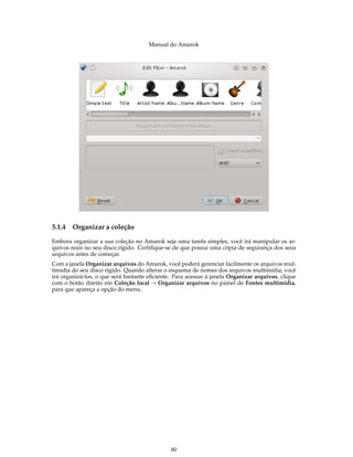 Manual do Amarok




5.1.4   Organizar a coleção

Embora organizar a sua coleção no Amarok seja uma tarefa simples, você irá manipular os ar-
quivos reais no seu disco rígido. Certiﬁque-se de que possui uma cópia de segurança dos seus
arquivos antes de começar.
Com a janela Organizar arquivos do Amarok, você poderá gerenciar facilmente os arquivos mul-
timídia do seu disco rígido. Quando alterar o esquema de nomes dos arquivos multimídia, você
irá organizá-los, o que será bastante eﬁciente. Para acessar à janela Organizar arquivos, clique
com o botão direito em Coleção local → Organizar arquivos no painel de Fontes multimídia,
para que apareça a opção do menu.




                                              80
 