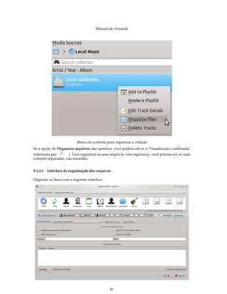 Manual do Amarok




                           Menu de contexto para organizar a coleção
Se a opção de Organizar arquivos não aparecer, você poderá ativar a ’Visualização combinada’
(alternada por       ). Para organizar os seus arquivos com segurança, você precisa ver as suas
coleções separadas, não reunidas.


5.1.4.1   Interface de organização dos arquivos

Organize os itens com a seguinte interface:




                                              81
 