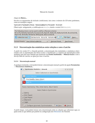 Manual do Amarok


clique em Básico....
Envolva os argumentos de inclusão condicionais, tais como o número do CD entre parênteses,
como no exemplo a seguir:
%artist%/%album%{/Disc %discnumber%}/%track% %title%
Observação: antigamente, a codiﬁcação era %atalho; desde a versão 2.4 é %atalho%.




5.1.5   Sincronização das estatísticas entre coleções e com o Last.fm
A partir da versão 2.7, o Amarok permite a sincronização dos metadados e estatísticas relaci-
onadas com as reproduções das faixas (como a classiﬁcação e o número de reproduções) entre
qualquer uma das suas coleções que aparecem nas Fontes multimídia → Músicas locais e com o
serviço Web do Last.fm, se optar por usar o Last.fm.


5.1.5.1 Sincronização manual

A qualquer momento, você poderá iniciar a sincronização manual a partir da opção Ferramentas
→ Sincronizar estatísticas...




A partir daqui, você poderá iniciar uma sincronização entre as coleções que selecionar aqui, as
quais serão as que deﬁnir por padrão na conﬁguração dos Metadados do Amarok.




                                              83
 
