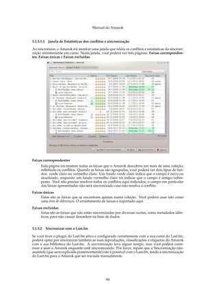 Manual do Amarok


5.1.5.1.1   Janela de Estatísticas dos conﬂitos e sincronização

Ao sincronizar, o Amarok irá mostrar uma janela que relata os conﬂitos e estatísticas da sincroni-
zação recentemente em curso. Nesta janela, você poderá ver três páginas: Faixas corresponden-
tes, Faixas únicas e Faixas excluídas.




Faixas correspondentes
      Esta página irá mostrar todas as faixas que o Amarok descobriu em mais de uma coleção,
      reﬂetindo os conﬂitos. Quando as faixas são agrupadas, você poderá ver dois tipos de fun-
      dos: verde claro ou vermelho claro. Um fundo verde claro indica que o campo é novo ou
      atualizado, enquanto um fundo vermelho claro irá indicar que o campo é antigo/sobre-
      posto. Você não precisa resolver todos os conﬂitos aqui indicados; o campo em particular
      das faixas apresentadas não será sincronizado caso não resolva o conﬂito.
Faixas únicas
     Estas são as faixas que se encontram apenas numa coleção. Você poderá usar isto como
     uma área de diferenças. O arrastamento de faixas é suportado aqui.
Faixas excluídas
     Estas são as faixas que não estão sincronizadas por diversas razões, como metadados idên-
     ticos, para não causar desordem na base de dados.


5.1.5.2 Sincronizar com o Last.fm

Se você tiver o plugin do Last.fm ativo e conﬁgurado corretamente com a sua conta do Last.fm,
poderá optar por sincronizar também as suas reproduções, classiﬁcações e etiquetas do Amarok
com a sua biblioteca do Last.fm. A sincronização leva algum tempo, mas você poderá conti-
nuar a usar o Amarok enquanto está sincronizando. Por favor, repare que a Sincronização não-
assistida (que será explicada posteriormente) não é possível com o Last.fm, tendo a sincronização
do Last.fm para o Amarok que ser iniciada manualmente.




                                                84
 