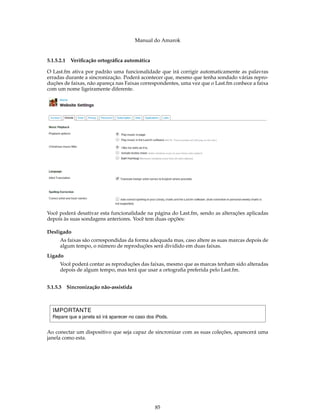 Manual do Amarok


5.1.5.2.1   Veriﬁcação ortográﬁca automática

O Last.fm ativa por padrão uma funcionalidade que irá corrigir automaticamente as palavras
erradas durante a sincronização. Poderá acontecer que, mesmo que tenha sondado várias repro-
duções de faixas, não apareça nas Faixas correspondentes, uma vez que o Last.fm conhece a faixa
com um nome ligeiramente diferente.




Você poderá desativar esta funcionalidade na página do Last.fm, sendo as alterações aplicadas
depois às suas sondagens anteriores. Você tem duas opções:

Desligado
      As faixas são correspondidas da forma adequada mas, caso altere as suas marcas depois de
      algum tempo, o número de reproduções será dividido em duas faixas.
Ligado
      Você poderá contar as reproduções das faixas, mesmo que as marcas tenham sido alteradas
      depois de algum tempo, mas terá que usar a ortograﬁa preferida pelo Last.fm.


5.1.5.3 Sincronização não-assistida



  IMPORTANTE
  Repare que a janela só irá aparecer no caso dos iPods.


Ao conectar um dispositivo que seja capaz de sincronizar com as suas coleções, aparecerá uma
janela como esta.




                                                 85
 