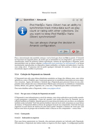 Manual do Amarok




Para a sincronização não-assistida começar, você só terá que clicar em Sim na janela. O Amarok
irá funcionar em segundo plano, de modo que os metadados no seu dispositivo, que incluem as
classiﬁcações, datas de primeira/última reprodução, número de reproduções e etiquetas, serão
sincronizados com as outras coleções conﬁguradas para participar na sincronização, e as faixas
recentemente reproduzidas no dispositivo sejam sondadas e os dados enviados para o Last.fm,
caso esteja ativo. O processo não irá pedir qualquer interação do usuário, a menos que seja
encontrado algum conﬂito no processo.


5.1.6       Coleção do Nepomuk no Amarok

O Nepomuk tem sido uma ótima plataforma semântica ao longo dos últimos anos, com vários
aplicativos, como o Dolphin, que a usam para gerenciar os metadados associados aos seus arqui-
vos e recursos. Agora, até mesmo o Amarok usa o Nepomuk para procurar faixas no seu com-
putador. Esta coleção não usa a infraestrutura SQLite para armazenar as estatísticas e metadados
(artista, álbum, ano, gênero, legendas, etc ), mas sim, o Nepomuk para obter e armazená-los.
Para mais detalhes sobre o Nepomuk, visite a sua página oﬁcial.


5.1.6.1 Por que usar a Coleção do Nepomuk em tudo?

O Nepomuk é uma infraestrutura a nível do sistema, com vários aplicativos que já estão usando-
o para pesquisas e metadados. Como tal, quando você avalia uma faixa no Amarok, isso se
reﬂetirá também no Dolphin. Quando gravar as suas faixas de música em um disco, as avaliações
também serão incluídas! Você não precisa lembrar mais do local onde armazenou as suas faixas
de música. O Nepomuk obtém as faixas de qualquer local do seu computador. Você não terá que
organizar as suas faixas de música em uma única pasta! Imagine o número de vezes que você
baixou uma faixa só porque não se lembra onde a colocou no seu computador -- nunca mais.


5.1.6.2 Começando

5.1.6.2.1    Indexando os arquivos

Para suas faixas aparecerem no Amarok, elas precisam primeiro ser indexadas pelo Nepomuk.
Obviamente, o Nepomuk não indexa todos os arquivos do disco rígido. A conﬁguração padrão


                                              86
 