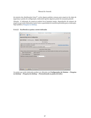 Manual do Amarok


da maioria das distribuições Linux® , exclui alguns padrões comuns para arquivos de cópia de
segurança e pastas de conﬁguração, indexando apenas algumas pastas da sua pasta pessoal.
Atenção: A indexação de arquivos poderá levar bastante tempo, dependendo do número de
arquivos que serão indexados, assim como a quantidade de memória permitida para a indexação.
Veja também a Pesquisa no desktop.


5.1.6.2.2   Escolhendo as pastas a serem indexadas




As pastas que serão indexadas podem ser alteradas em Conﬁgurações do Sistema → Pesquisa
no desktop → Pesquisa do desktop → Personalizando as pastas do índice




                                              87
 