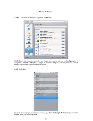 Manual do Amarok


5.1.6.2.3   Ativando a Coleção do Nepomuk no Amarok




A Coleção do Nepomuk no Amarok é um plugin que pode ser ativado em Conﬁgurações →
Conﬁgurar o Amarok → Plugins → Coleção do Nepomuk. Depois de ativá-lo, reinicie o Amarok
para que o plugin seja completamente carregado.


5.1.6.3 Coleções




Depois de ativar o plugin, existirá uma nova coleção chamada Coleção do Nepomuk que contém
as faixas indexadas pelo Nepomuk.


                                           88
 