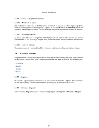 Manual do Amarok


5.1.6.4 Usando a Coleção do Nepomuk

5.1.6.4.1    Avaliando as faixas
Depois de ativar a Pesquisa no desktop com o Nepomuk, as faixas e os outros arquivos poderão
ser avaliados no gerenciador de arquivos Dolphin. As faixas na Coleção do Nepomuk podem ser
avaliadas por outros programas e a avaliação será apresentada de forma instantânea no Amarok.


5.1.6.4.2    Movendo as faixas
As faixas apresentadas na Coleção do Nepomuk podem ser reproduzidas mesmo que tenham
sido retiradas na sua localização original. Elas podem ser usadas mesmo que forem renomeadas.


5.1.6.4.3    Listas de músicas
Todos os recursos do Nepomuk também podem ser usados com as listas de músicas criadas.


5.1.7       Coleções remotas
Frequentemente é muito útil compartilhar os seus arquivos multimídia pela rede, especialmente
se você quiser compartilhar entre vários computadores. Isto pode ser feito de diferentes formas:

• Ampache
• DAAP
• Samba
• UPnP


5.1.7.1 Ampache

O Amarok é capaz de reproduzir músicas de um servidor multimídia Ampache. Se quiser insta-
lar um servidor, veja aqui mais informações. As indicações de instalação estão aqui.


5.1.7.2 Cliente do Ampache

Ative o serviço Ampache usando a opção Conﬁgurações → Conﬁgurar o Amarok → Plugins.




                                              89
 