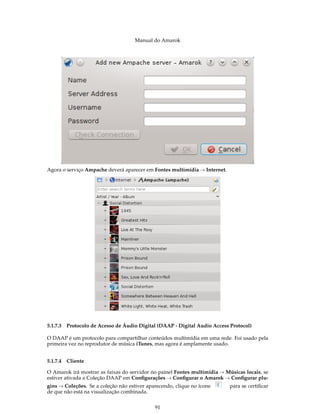 Manual do Amarok




Agora o serviço Ampache deverá aparecer em Fontes multimídia → Internet.




5.1.7.3 Protocolo de Acesso de Áudio Digital (DAAP - Digital Audio Access Protocol)

O DAAP é um protocolo para compartilhar conteúdos multimídia em uma rede. Foi usado pela
primeira vez no reprodutor de música iTunes, mas agora é amplamente usado.


5.1.7.4 Cliente

O Amarok irá mostrar as faixas do servidor no painel Fontes multimídia → Músicas locais, se
estiver ativada a Coleção DAAP em Conﬁgurações → Conﬁgurar o Amarok → Conﬁgurar plu-
gins → Coleções. Se a coleção não estiver aparecendo, clique no ícone      para se certiﬁcar
de que não está na visualização combinada.


                                             91
 