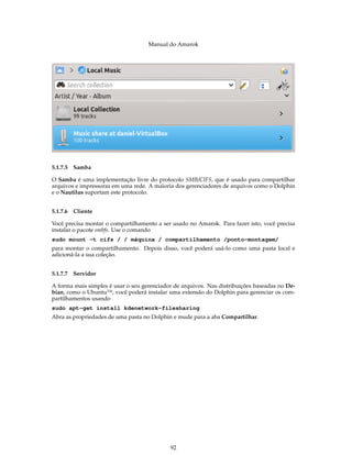 Manual do Amarok




5.1.7.5 Samba

O Samba é uma implementação livre do protocolo SMB/CIFS, que é usado para compartilhar
arquivos e impressoras em uma rede. A maioria dos gerenciadores de arquivos como o Dolphin
e o Nautilus suportam este protocolo.


5.1.7.6   Cliente

Você precisa montar o compartilhamento a ser usado no Amarok. Para fazer isto, você precisa
instalar o pacote smbfs. Use o comando
sudo mount -t cifs / / máquina / compartilhamento /ponto-montagem/
para montar o compartilhamento. Depois disso, você poderá usá-lo como uma pasta local e
adicioná-la a sua coleção.


5.1.7.7 Servidor

A forma mais simples é usar o seu gerenciador de arquivos. Nas distribuições baseadas no De-
bian, como o Ubuntu™, você poderá instalar uma extensão do Dolphin para gerenciar os com-
partilhamentos usando
sudo apt-get install kdenetwork-filesharing
Abra as propriedades de uma pasta no Dolphin e mude para a aba Compartilhar.




                                            92
 