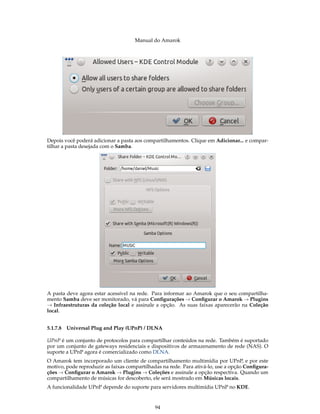Manual do Amarok




Depois você poderá adicionar a pasta aos compartilhamentos. Clique em Adicionar... e compar-
tilhar a pasta desejada com o Samba.




A pasta deve agora estar acessível na rede. Para informar ao Amarok que o seu compartilha-
mento Samba deve ser monitorado, vá para Conﬁgurações → Conﬁgurar o Amarok → Plugins
→ Infraestruturas da coleção local e assinale a opção. As suas faixas aparecerão na Coleção
local.


5.1.7.8 Universal Plug and Play (UPnP) / DLNA

UPnP é um conjunto de protocolos para compartilhar conteúdos na rede. Também é suportado
por um conjunto de gateways residenciais e dispositivos de armazenamento de rede (NAS). O
suporte a UPnP agora é comercializado como DLNA.
O Amarok tem incorporado um cliente de compartilhamento multimídia por UPnP, e por este
motivo, pode reproduzir as faixas compartilhadas na rede. Para ativá-lo, use a opção Conﬁgura-
ções → Conﬁgurar o Amarok → Plugins → Coleções e assinale a opção respectiva. Quando um
compartilhamento de músicas for descoberto, ele será mostrado em Músicas locais.
A funcionalidade UPnP depende do suporte para servidores multimídia UPnP no KDE.


                                             94
 