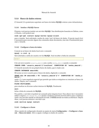 Manual do Amarok


5.1.8     Banco de dados externo
O Amarok 2.2 e posteriores suportam um banco de dados MySQL externo como infraestrutura.


5.1.8.1 Instalar o MySQL-Server

Primeiro você precisa instalar um servidor MySQL. Nas distribuições baseadas no Debian, como
o Ubuntu, você poderá usar
sudo apt-get install mysql-server mysql-client
para o instalar. Será solicitada a senha da conta ’root’ do banco de dados. O pacote mysql-client
é necessário para executar alguns dos comandos deste documento, mas não é fundamental para
usar o Amarok.


5.1.8.2 Conﬁgurar o banco de dados

Conecte-se ao banco de dados local com o comando
mysql -u root -p
Será solicitada a senha do usuário root do MySQL. Você irá obter a linha de comando:
mysql >

Crie um novo usuário usuario_amarok com a senha senha_amarok usando o comando
CREATE USER ’usuario_amarok’@’localhost’ IDENTIFIED BY ’senha_amarok’;
O Amarok necessita do seu próprio banco de dados, que é criado com
CREATE DATABASE amarokdb;
Dê acesso ao novo usuário para o banco de dados, digitando o comando
GRANT ALL ON amarokdb.* TO ’usuario_amarok’@’%’ IDENTIFIED BY ’senha_a
marok’;
onde o % é uma sequência especial que permite que todas as máquinas se conectem ao banco de
dados. Depois, use o comando
FLUSH PRIVILEGES;
para atualizar as diversas caches internas do MySQL. Finalmente
exit
fecha a linha de comando do MySQL.
Por padrão, o servidor só poderá ser acessado pela máquina local. Para alterar isto é necessário
editar o arquivo /etc/mysql/my.cnf e ajustar o endereço próximo de bind-address para o endereço
onde o seu servidor atende as solicitações da rede. O 0.0.0.0 atende em todas as interfaces. Depois
disso, você precisa reiniciar o servidor com
sudo service mysql restart


5.1.8.3 Conﬁgurar o cliente

Abra a janela de conﬁguração clicando na opção do menu Conﬁgurações → Conﬁgurar o Ama-
rok → Banco de dados. Ative a opção e indique os dados do usuário.




                                                95
 