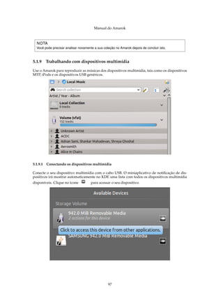 Manual do Amarok



  NOTA
  Você pode precisar analisar novamente a sua coleção no Amarok depois de concluir isto.



5.1.9   Trabalhando com dispositivos multimídia

Use o Amarok para reproduzir as músicas dos dispositivos multimídia, tais como os dispositivos
MTP, iPods e os dispositivos USB genéricos.




5.1.9.1 Conectando os dispositivos multimídia

Conecte o seu dispositivo multimídia com o cabo USB. O miniaplicativo de notiﬁcação de dis-
positivos irá mostrar automaticamente no KDE uma lista com todos os dispositivos multimídia
disponíveis. Clique no ícone          para acessar o seu dispositivo.




                                                 97
 